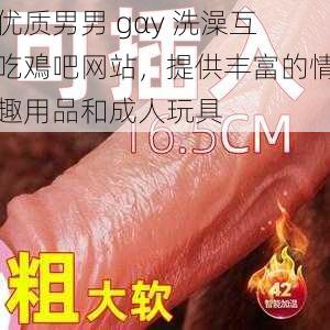 优质男男 gαy 洗澡互吃鳮吧网站，提供丰富的情趣用品和成人玩具