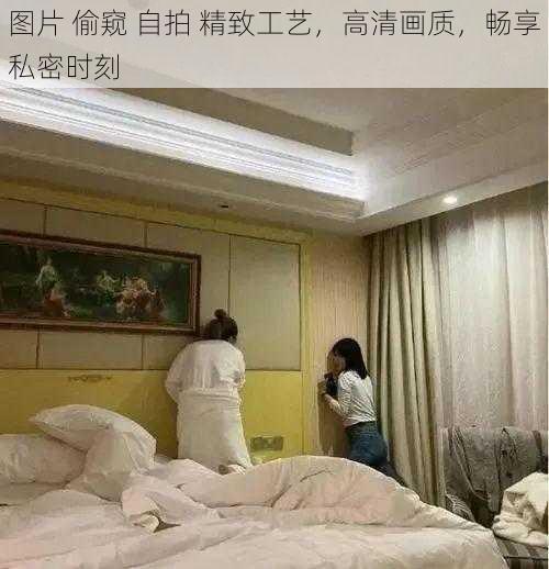 图片 偷窥 自拍 精致工艺，高清画质，畅享私密时刻